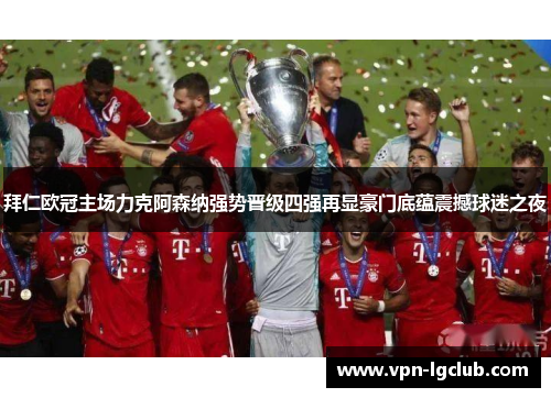 拜仁欧冠主场力克阿森纳强势晋级四强再显豪门底蕴震撼球迷之夜