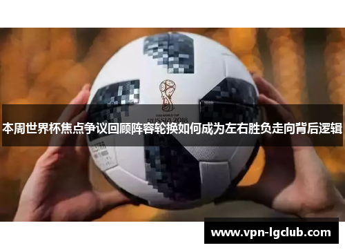 本周世界杯焦点争议回顾阵容轮换如何成为左右胜负走向背后逻辑