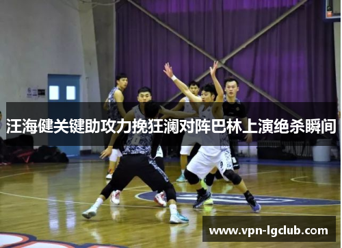 汪海健关键助攻力挽狂澜对阵巴林上演绝杀瞬间